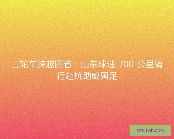 三轮车跨越四省：山东球迷 700 公里骑行赴杭助威国足