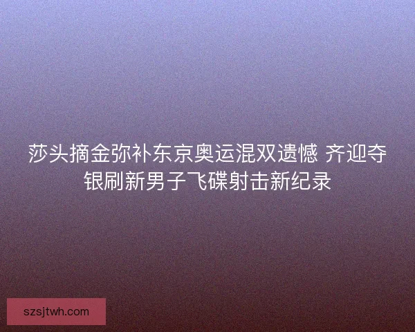 莎头摘金弥补东京奥运混双遗憾 齐迎夺银刷新男子飞碟射击新纪录